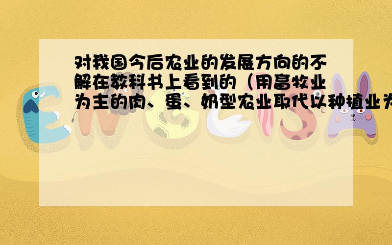 对我国今后农业的发展方向的不解在教科书上看到的（用畜牧业为主的肉、蛋、奶型农业取代以种植业为主的谷物型农业）这岂不是要颠倒我国上千年的以种植业为主,畜牧业为辅的农业发展