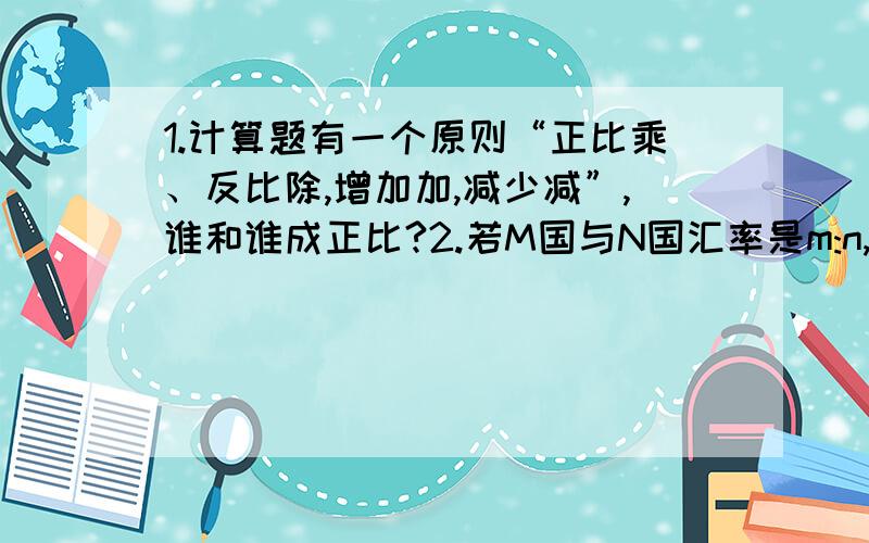 1.计算题有一个原则“正比乘、反比除,增加加,减少减”,谁和谁成正比?2.若M国与N国汇率是m:n,若M国币值不变,N国货币贬值x%,则现在M国与N国汇率为什么是“m:[n/(1-x%)]”贬值的越多,那么同样m元