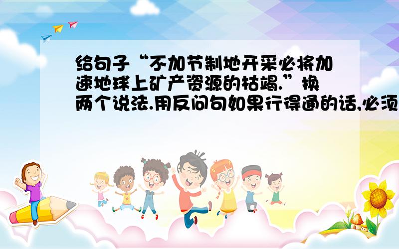 给句子“不加节制地开采必将加速地球上矿产资源的枯竭.”换两个说法.用反问句如果行得通的话,必须用的.另外再换一个说法.【标明你把这句改成了什么句】