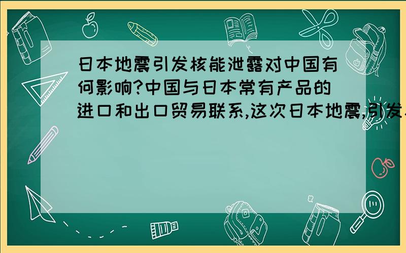 日本地震引发核能泄露对中国有何影响?中国与日本常有产品的进口和出口贸易联系,这次日本地震,引发核能泄露.出现这样的情况.会否给中国带来危害