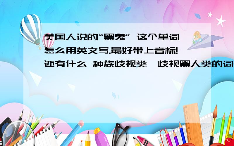 美国人说的“黑鬼” 这个单词怎么用英文写.最好带上音标!还有什么 种族歧视类,歧视黑人类的词语多告诉我一些（高分悬赏）!