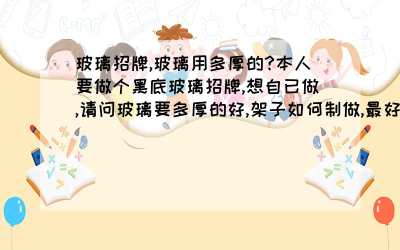 玻璃招牌,玻璃用多厚的?本人要做个黑底玻璃招牌,想自已做,请问玻璃要多厚的好,架子如何制做,最好有图片展示一下,或施工图,急.或发邮件,谢lxy100@126.com.