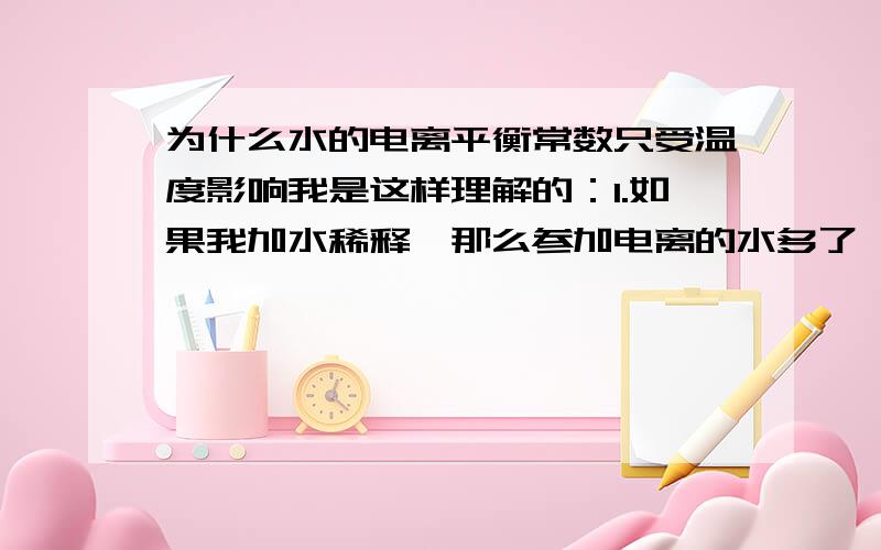 为什么水的电离平衡常数只受温度影响我是这样理解的：1.如果我加水稀释,那么参加电离的水多了,溶液的H+离子和OH-离子浓度同时减小,此时Kw应该减小.2.如果我加入稀酸（或稀碱）,溶液中的