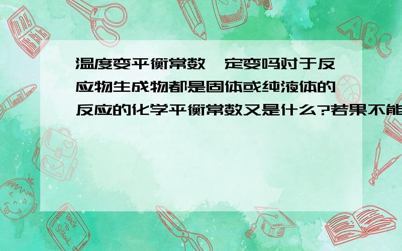 温度变平衡常数一定变吗对于反应物生成物都是固体或纯液体的反应的化学平衡常数又是什么?若果不能表达那这问题不就都不成立了吗?