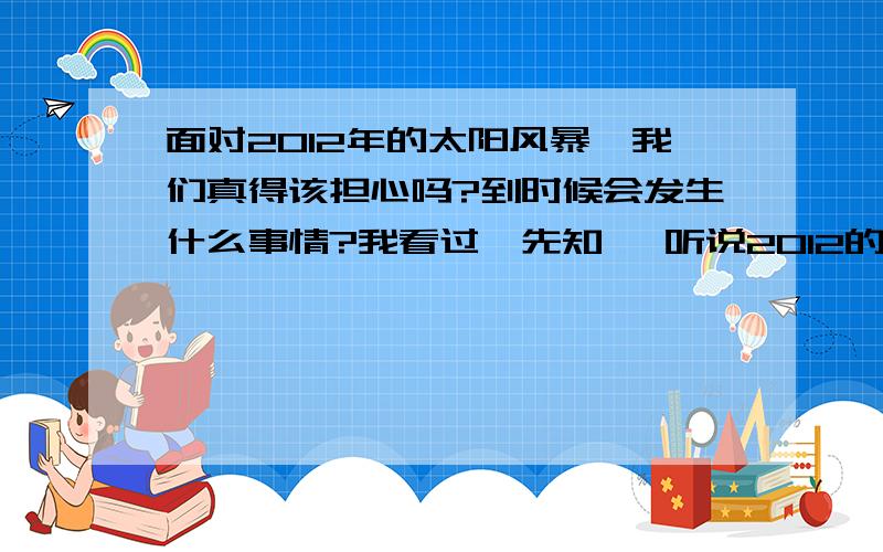 面对2012年的太阳风暴、我们真得该担心吗?到时候会发生什么事情?我看过《先知》 听说2012的太阳风暴超级强烈那我们真得该担心吗?有些人甚至说人类可能因此灭亡而且、这个与MAYA预言很吻