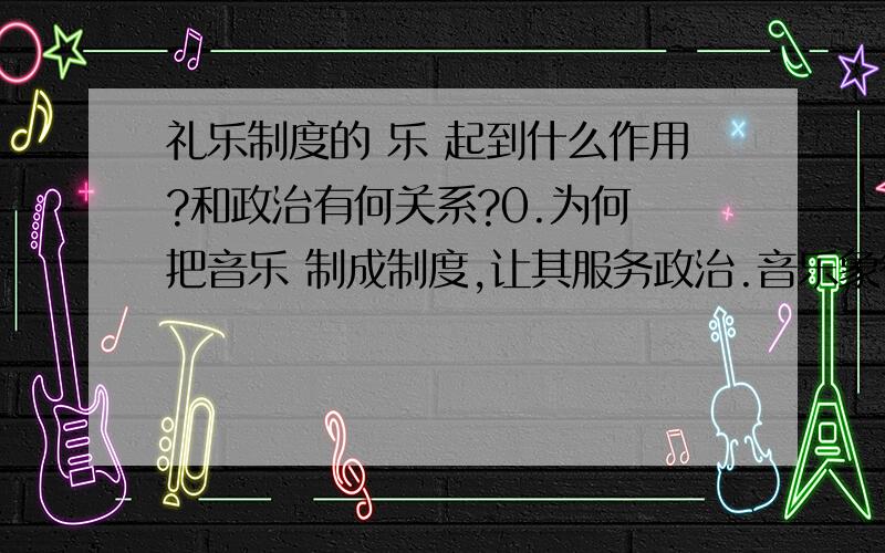 礼乐制度的 乐 起到什么作用?和政治有何关系?0.为何 把音乐 制成制度,让其服务政治.音乐象征了什么?为何选择 乐,而不选别的形式?1.为何 乐 帝王 统治?2.乐 是怎么和政治发生关系的?具体的