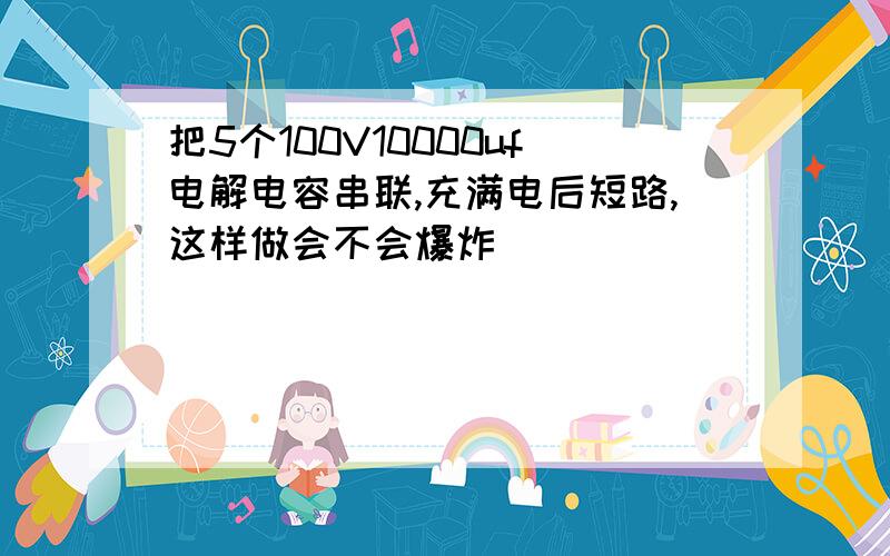 把5个100V10000uf电解电容串联,充满电后短路,这样做会不会爆炸