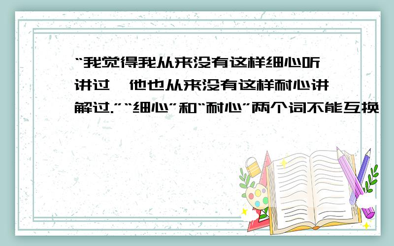 “我觉得我从来没有这样细心听讲过,他也从来没有这样耐心讲解过.”“细心”和“耐心”两个词不能互换,