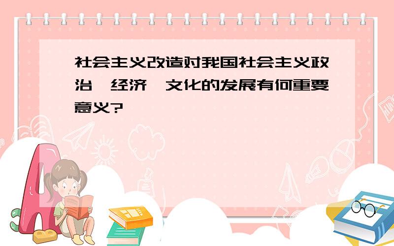 社会主义改造对我国社会主义政治、经济、文化的发展有何重要意义?