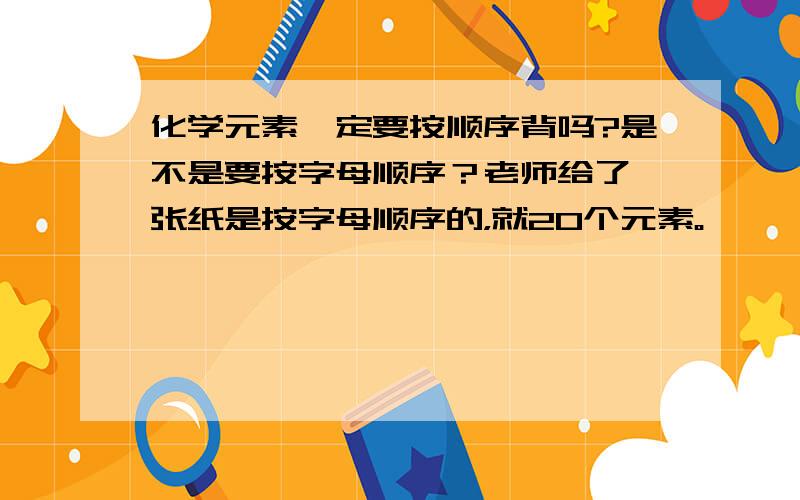 化学元素一定要按顺序背吗?是不是要按字母顺序？老师给了一张纸是按字母顺序的，就20个元素。