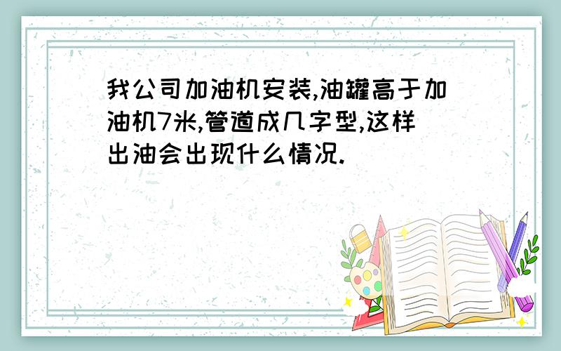 我公司加油机安装,油罐高于加油机7米,管道成几字型,这样出油会出现什么情况.