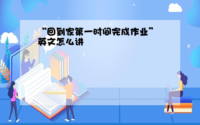 “回到家第一时间完成作业” 英文怎么讲