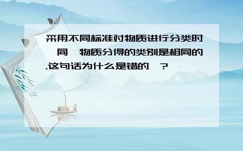 采用不同标准对物质进行分类时,同一物质分得的类别是相同的.这句话为什么是错的》?