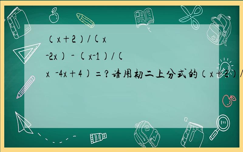 （x+2）/(x²-2x) - (x-1)/(x²-4x+4)=?请用初二上分式的（x+2）/(x²-2x) - (x-1)/(x²-4x+4)=?请用初二上分式的加减做题,