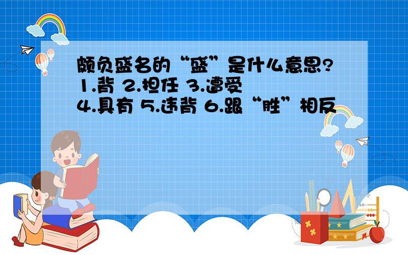 颇负盛名的“盛”是什么意思?1.背 2.担任 3.遭受 4.具有 5.违背 6.跟“胜”相反