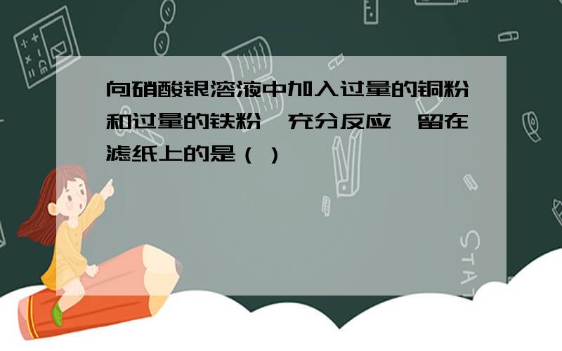 向硝酸银溶液中加入过量的铜粉和过量的铁粉,充分反应,留在滤纸上的是（）