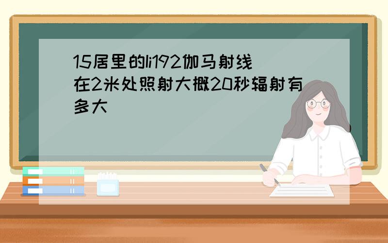 15居里的Ii192伽马射线在2米处照射大概20秒辐射有多大