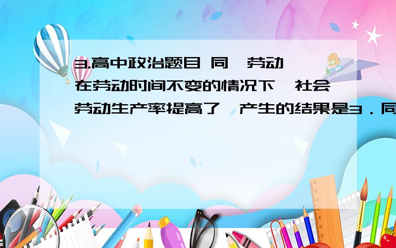 3.高中政治题目 同一劳动,在劳动时间不变的情况下,社会劳动生产率提高了,产生的结果是3．同一劳动,在劳动时间不变的情况下,社会劳动生产率提高了,产生的结果是A．产品数量、单位商品