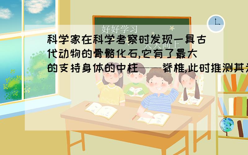 科学家在科学考察时发现一具古代动物的骨骼化石,它有了最大的支持身体的中柱——脊椎,此时推测其为什么动物,在头部的颌骨上生有牙齿,此时可推测其为什么类或什么类,它的牙齿分化不