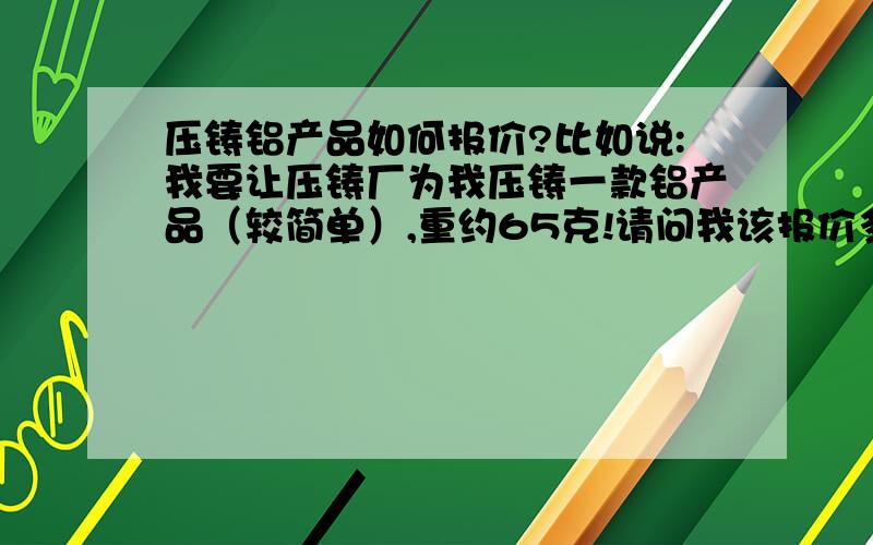 压铸铝产品如何报价?比如说:我要让压铸厂为我压铸一款铝产品（较简单）,重约65克!请问我该报价多少最便宜?如何得出该报价?谢谢!