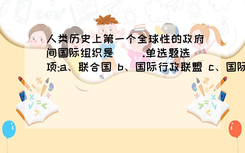 人类历史上第一个全球性的政府间国际组织是（ ）.单选题选项:a、联合国 b、国际行政联盟 c、国际联盟 d、国际货币基金组织