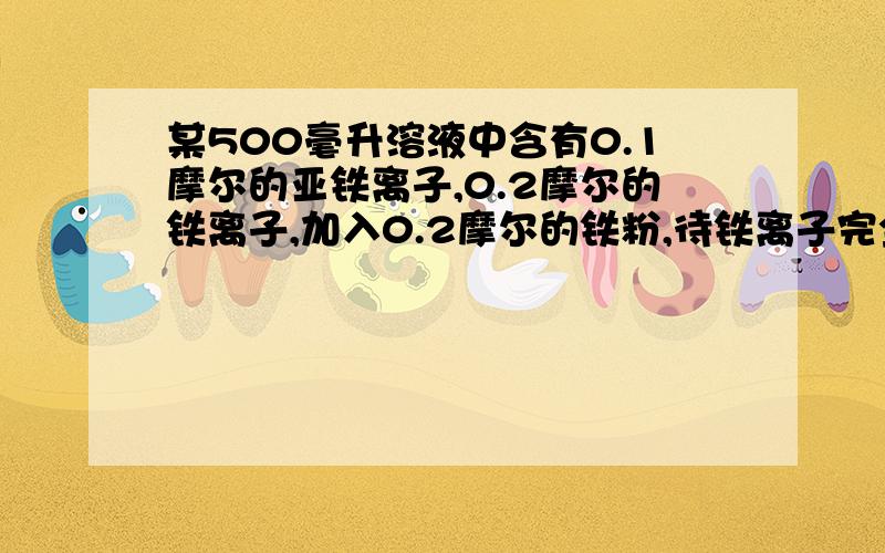 某500毫升溶液中含有0.1摩尔的亚铁离子,0.2摩尔的铁离子,加入0.2摩尔的铁粉,待铁离子完全还原后,问溶液中亚铁离子的物质的量浓度