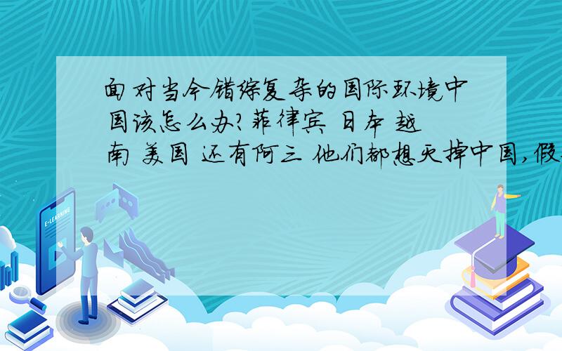 面对当今错综复杂的国际环境中国该怎么办?菲律宾 日本 越南 美国 还有阿三 他们都想灭掉中国,假如中国走上民主之路让台湾的小马哥来当政,也许没有这么多敌人!