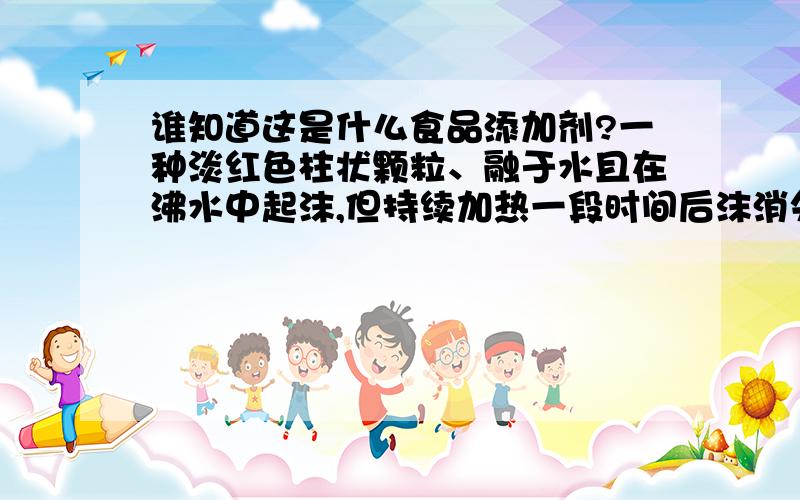 谁知道这是什么食品添加剂?一种淡红色柱状颗粒、融于水且在沸水中起沫,但持续加热一段时间后沫消失,室温在15度左右时,该液体会结冻、无色无味透明,非常遗憾不知道品名,