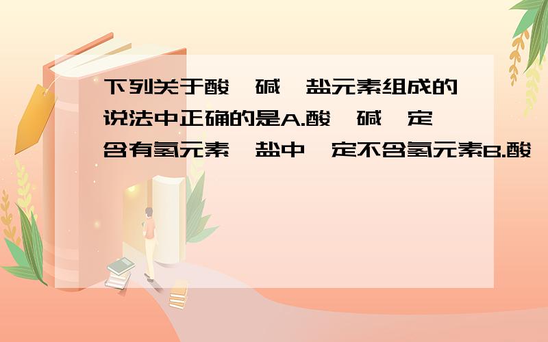 下列关于酸、碱、盐元素组成的说法中正确的是A.酸、碱一定含有氢元素,盐中一定不含氢元素B.酸、碱、盐中可能都不含金属元素C.碱、盐可能含有氧元素,酸中一定含有氧元素D.盐、碱中一定