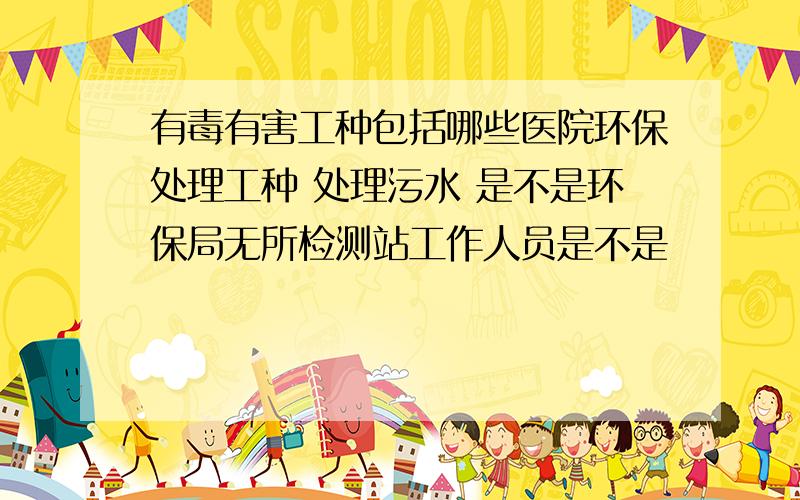 有毒有害工种包括哪些医院环保处理工种 处理污水 是不是环保局无所检测站工作人员是不是