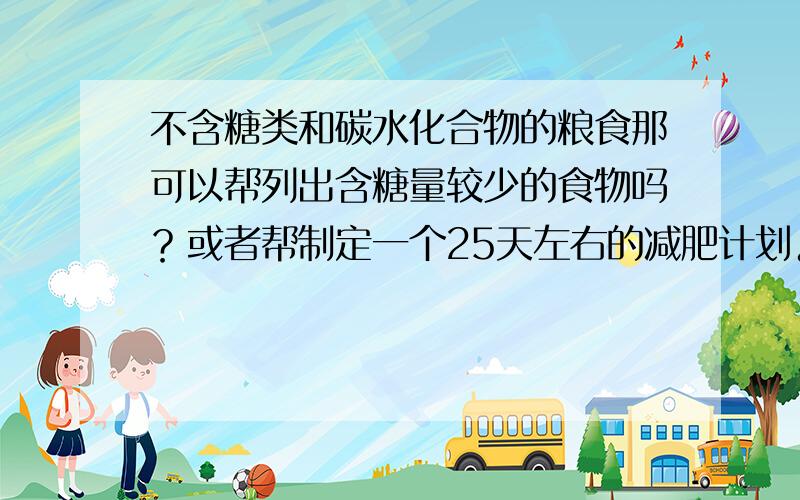 不含糖类和碳水化合物的粮食那可以帮列出含糖量较少的食物吗？或者帮制定一个25天左右的减肥计划。