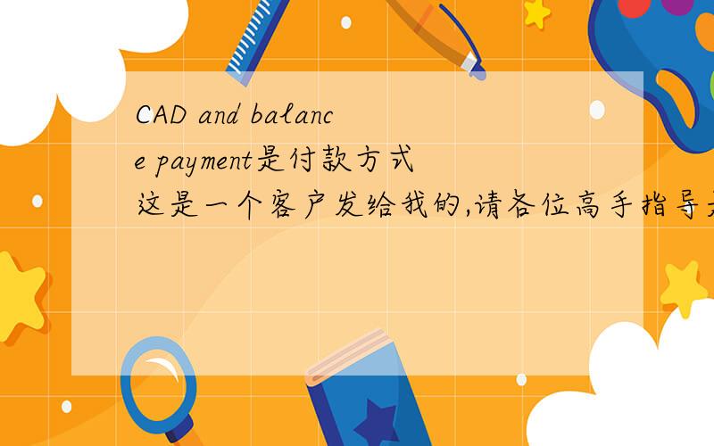 CAD and balance payment是付款方式这是一个客户发给我的,请各位高手指导是付款方式?Our company policy is based on CAD and balance payment only,