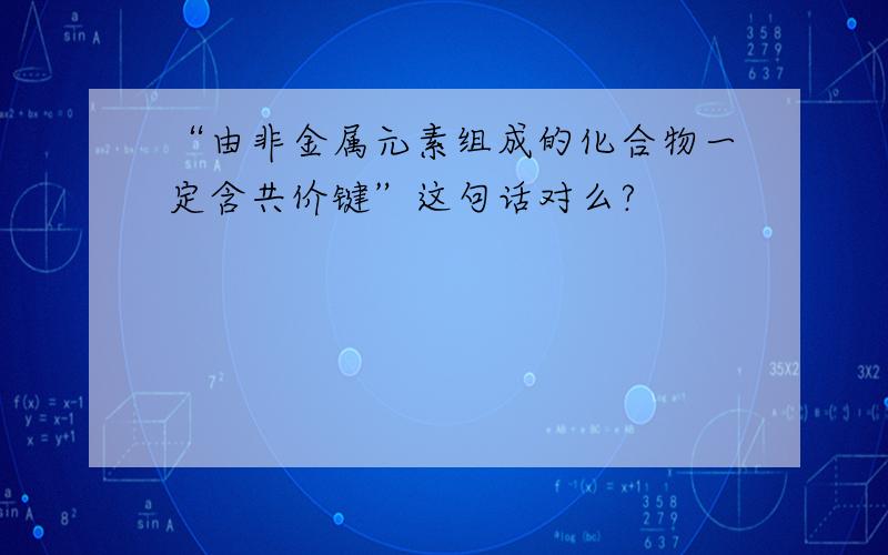 “由非金属元素组成的化合物一定含共价键”这句话对么?