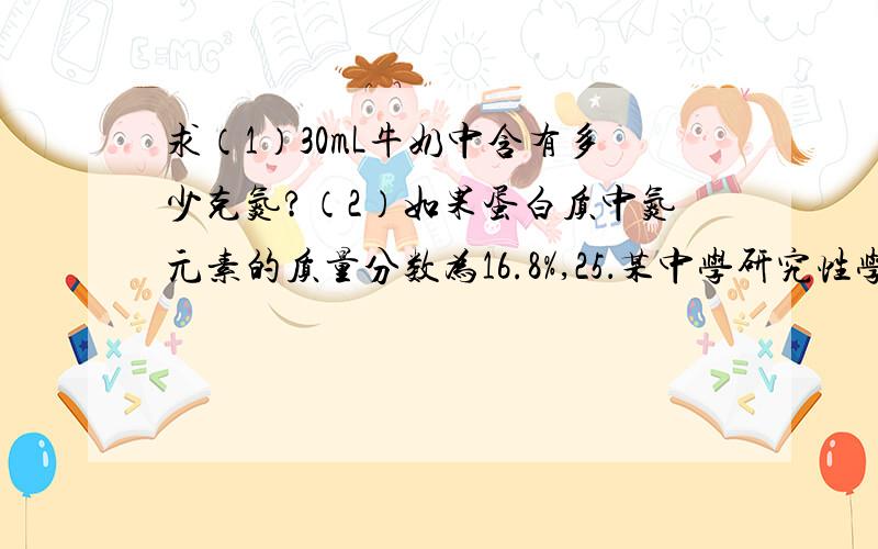 求（1）30mL牛奶中含有多少克氮?（2）如果蛋白质中氮元素的质量分数为16.8%,25．某中学研究性学习小组的同学对牛奶中的蛋白质进行分析实验：取30mL牛奶（密度为1.03g/cm3）,用盖达尔法分解