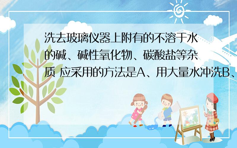 洗去玻璃仪器上附有的不溶于水的碱、碱性氧化物、碳酸盐等杂质 应采用的方法是A、用大量水冲洗B、用热水冲洗C、先用盐酸溶解,再用水冲洗D、先用苛性钠溶液冲洗,再用水冲洗