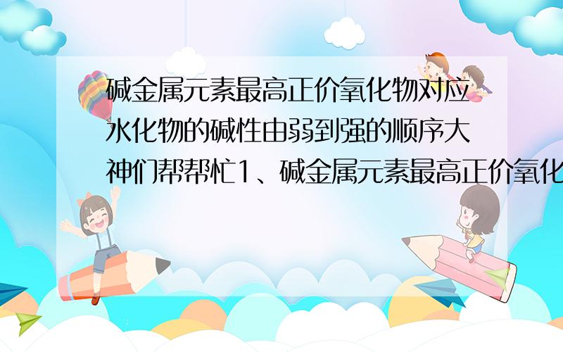 碱金属元素最高正价氧化物对应水化物的碱性由弱到强的顺序大神们帮帮忙1、碱金属元素最高正价氧化物对应水化物的碱性由弱到强的顺序 2、钠和钠离子在焰色反应中的颜色为,钾和钾离子