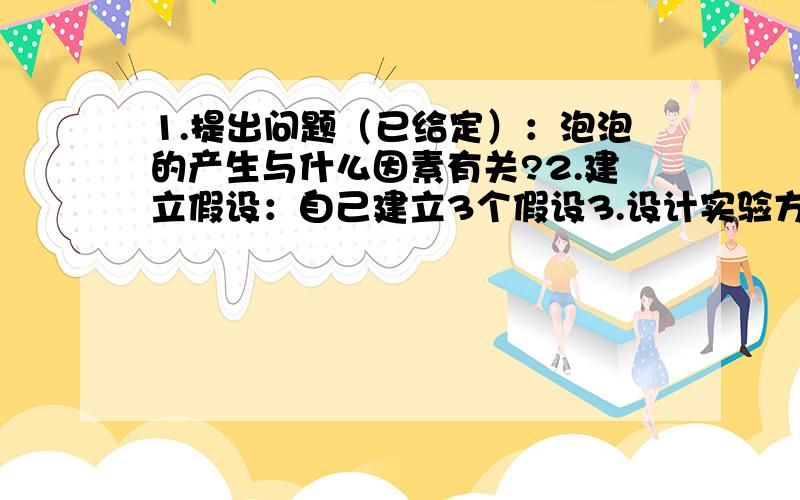 1.提出问题（已给定）：泡泡的产生与什么因素有关?2.建立假设：自己建立3个假设3.设计实验方案：根据以上每个假设,分别设计3个实验4.获取事实和证据：根据以上每个实验,开始动作操作,