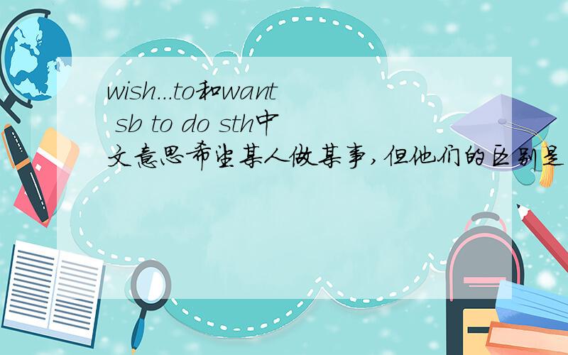 wish...to和want sb to do sth中文意思希望某人做某事,但他们的区别是什么啊