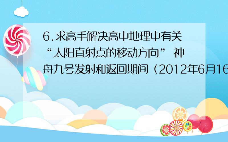 6.求高手解决高中地理中有关“太阳直射点的移动方向” 神舟九号发射和返回期间（2012年6月16日18时37分——2012年6月29日10点00分）,太阳直射点的移动方向是怎样的?