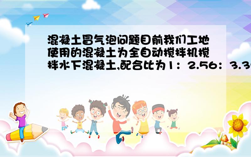 混凝土冒气泡问题目前我们工地使用的混凝土为全自动搅拌机搅拌水下混凝土,配合比为1：2.56：3.39：0.55 以前混凝土都蛮好的 可近段时间混凝土有点不正常,灌桩首盘混凝土放入漏斗内时不