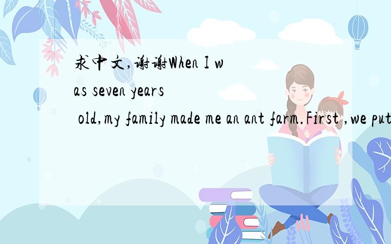 求中文,谢谢When I was seven years old,my family made me an ant farm.First ,we put clean sand in a thin glaOn the fifth day a tragedy happened.I put my face so close to the glass farm that I knocked it over.All the tunnels fell down.Although the