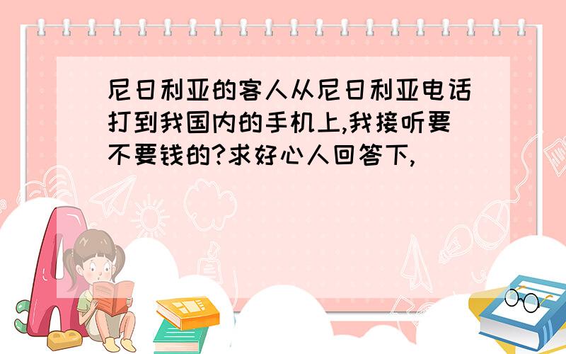 尼日利亚的客人从尼日利亚电话打到我国内的手机上,我接听要不要钱的?求好心人回答下,