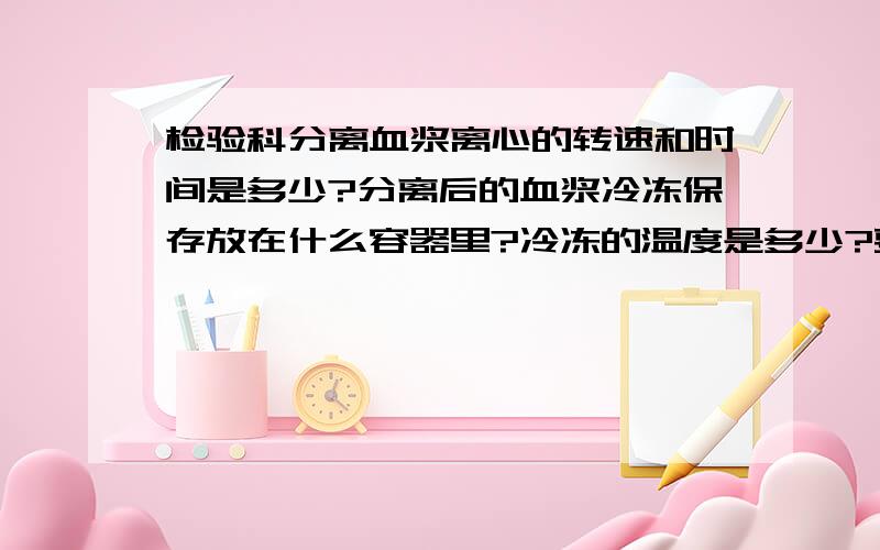 检验科分离血浆离心的转速和时间是多少?分离后的血浆冷冻保存放在什么容器里?冷冻的温度是多少?要密封不?