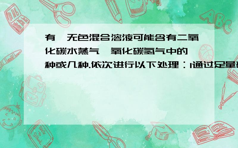 有一无色混合溶液可能含有二氧化碳水蒸气一氧化碳氢气中的一种或几种.依次进行以下处理：1通过足量碱石灰时气体体积变小：2通过炽热的足量氧化铜时,固体变红；3通过白色硫酸铜粉末