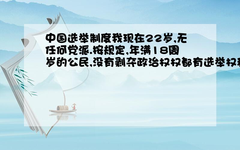 中国选举制度我现在22岁,无任何党派.按规定,年满18周岁的公民,没有剥夺政治权权都有选举权和被选举权.也就是说可以用一张红色的信封里面写上名字,选出你认为合适的代表,但是到现在为