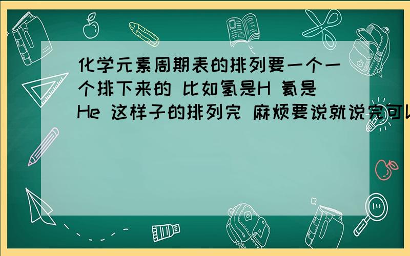 化学元素周期表的排列要一个一个排下来的 比如氢是H 氦是He 这样子的排列完 麻烦要说就说完可以不