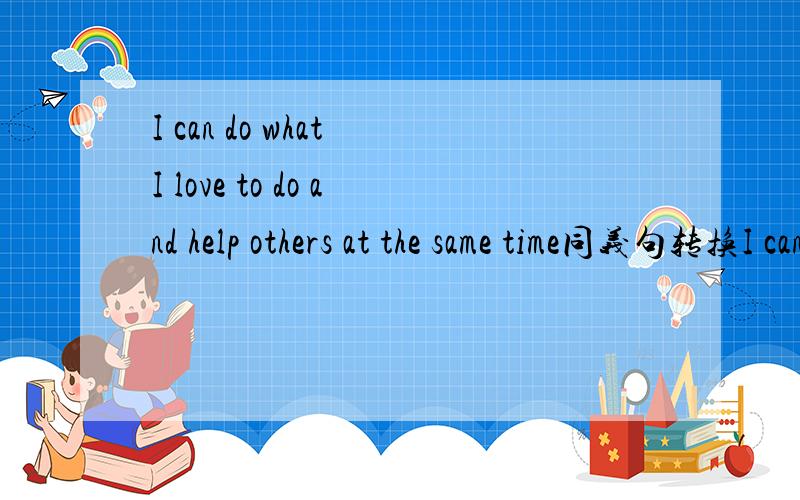 I can do what I love to do and help others at the same time同义句转换I can( )( )do what I love to do( )( )help others