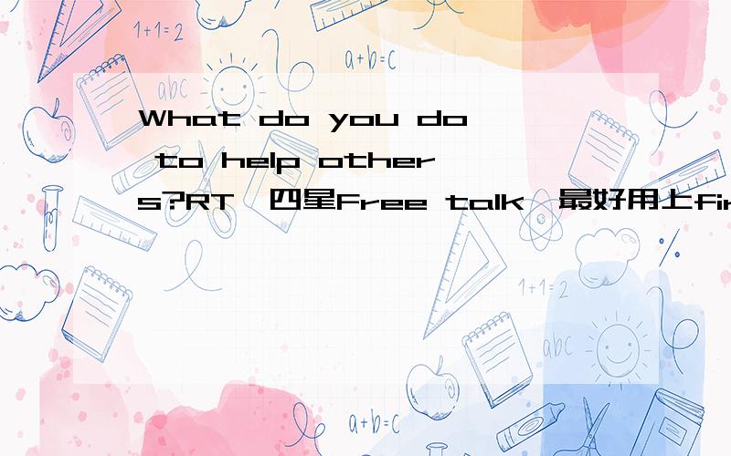 What do you do to help others?RT,四星Free talk,最好用上firstly,secondly,last but not least,in a word