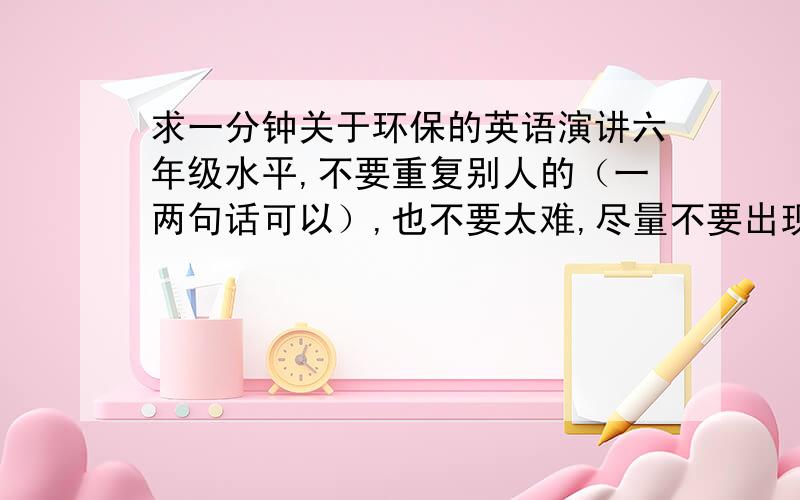 求一分钟关于环保的英语演讲六年级水平,不要重复别人的（一两句话可以）,也不要太难,尽量不要出现高于六年级水平的生词和句子,尽量用简单句,注意不要跑题,今天就要用,急!谢谢能帮我