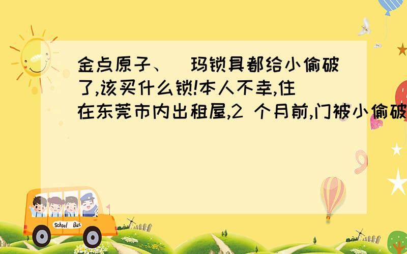 金点原子、玥玛锁具都给小偷破了,该买什么锁!本人不幸,住在东莞市内出租屋,2 个月前,门被小偷破了.于是偏访名锁,然后设了两道防,第一道上的是公安部推荐的金点原子门锁,推开门,第二道